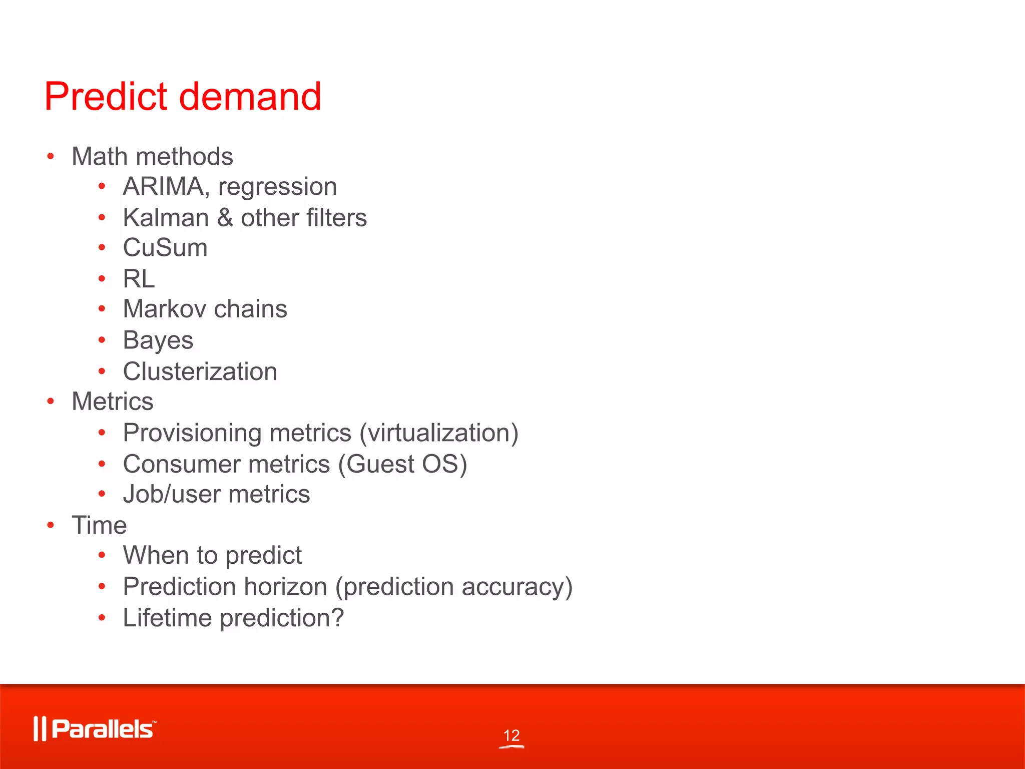 12
Predict demand
•  Math methods
•  ARIMA, regression
•  Kalman & other filters
•  CuSum
•  RL
•  Markov chains
•  Bayes
•  Clusterization
•  Metrics
•  Provisioning metrics (virtualization)
•  Consumer metrics (Guest OS)
•  Job/user metrics
•  Time
•  When to predict
•  Prediction horizon (prediction accuracy)
•  Lifetime prediction?
 