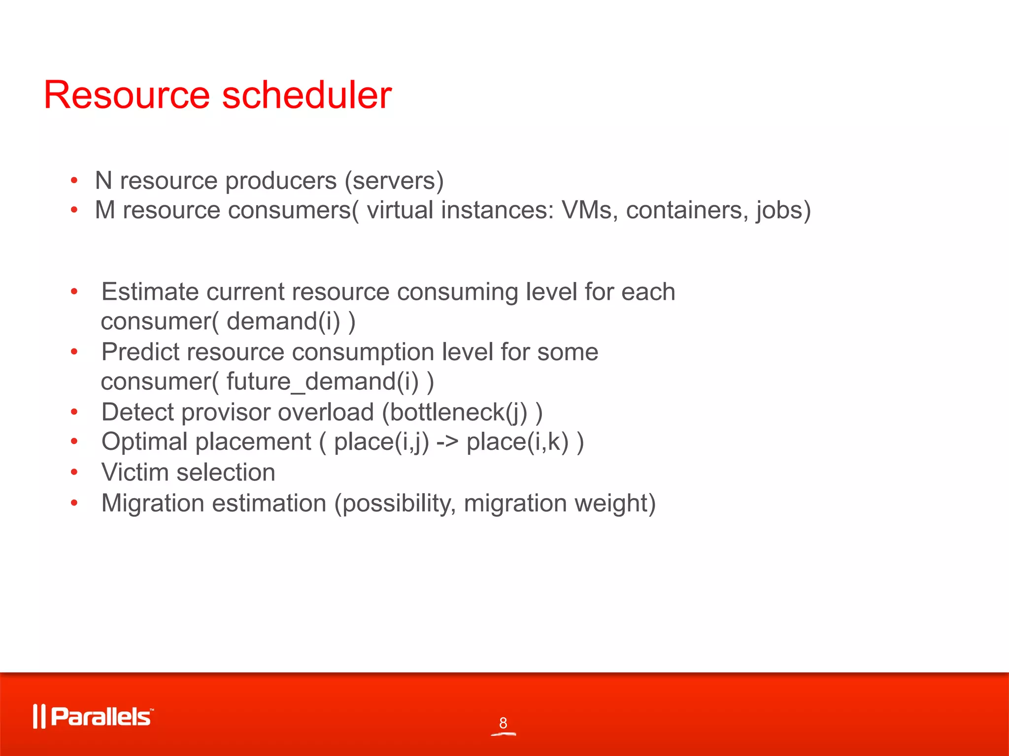 8
Resource scheduler
•  Estimate current resource consuming level for each
consumer( demand(i) )
•  Predict resource consumption level for some
consumer( future_demand(i) )
•  Detect provisor overload (bottleneck(j) )
•  Optimal placement ( place(i,j) -> place(i,k) )
•  Victim selection
•  Migration estimation (possibility, migration weight)
•  N resource producers (servers)
•  M resource consumers( virtual instances: VMs, containers, jobs)
 