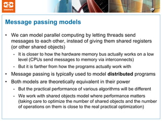 Message passing models

• We can model parallel computing by letting threads send
  messages to each other, instead of giving them shared registers
  (or other shared objects)
   - It is closer to how the hardware memory bus actually works on a low
     level (CPUs send messages to memory via interconnects)
   - But it is farther from how the programs actually work with
• Message passing is typically used to model distributed programs
• Both models are theoretically equivalent in their power
   - But the practical performance of various algorithms will be different
   - We work with shared objects model where performance matters
     (taking care to optimize the number of shared objects and the number
     of operations on them is close to the real practical optimization)
 