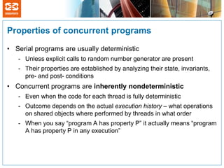 Properties of concurrent programs

• Serial programs are usually deterministic
   - Unless explicit calls to random number generator are present
   - Their properties are established by analyzing their state, invariants,
     pre- and post- conditions
• Concurrent programs are inherently nondeterministic
   - Even when the code for each thread is fully deterministic
   - Outcome depends on the actual execution history – what operations
     on shared objects where performed by threads in what order
   - When you say “program A has property P” it actually means “program
     A has property P in any execution”
 