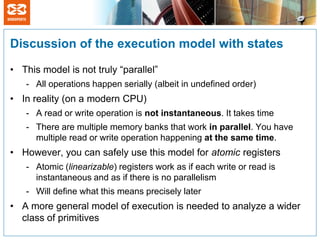 Discussion of the execution model with states

• This model is not truly “parallel”
   - All operations happen serially (albeit in undefined order)
• In reality (on a modern CPU)
   - A read or write operation is not instantaneous. It takes time
   - There are multiple memory banks that work in parallel. You have
     multiple read or write operation happening at the same time.
• However, you can safely use this model for atomic registers
   - Atomic (linearizable) registers work as if each write or read is
     instantaneous and as if there is no parallelism
   - Will define what this means precisely later
• A more general model of execution is needed to analyze a wider
  class of primitives
 