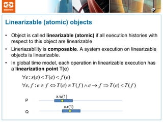 Linearizable (atomic) objects

• Object is called linearizable (atomic) if all execution histories with
  respect to this object are linearizable
• Lineriazability is composable. A system execution on linearizable
  objects is linearizable.
• In global time model, each operation in linearizable execution has
  a linearization point T(e)
       e : s(e)  T (e)  f (e)
       e, f : e  f  T (e)  T ( f )  e  f  T (e)  T ( f )

                        x.w(1)
         P
                            x.r(1)
         Q
 
