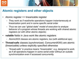Atomic registers and other objects

• Atomic register == linearizable register
   - They work as if read/write operations happen instantaneously at
     linearization point and in some specific serial order
   - Thus we can use “global state” model of execution to analyze
     behavior of a program whose threads are working with shared atomic
     registers (or with other atomic objects)
• volatile fields in Java work like atomic registers
   - AtomicXXX classes are atomic registers, too (with additional ops)
• Thread-safe classes (synchronized, ConcurrentXXX) are atomic
  (linearizable) unless explicitly specified otherwise
   - “thread-safe” in practice means “linearizable”, e.g. designed to work
     as if all operations happen in some serial order without an outside
     synchronization even if accessed concurrently
 