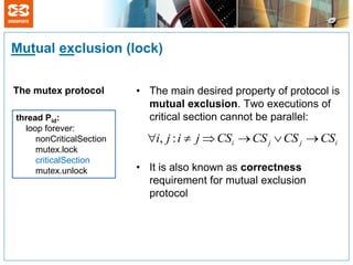 Mutual exclusion (lock)

The mutex protocol        • The main desired property of protocol is
                            mutual exclusion. Two executions of
thread Pid:                 critical section cannot be parallel:
  loop forever:
     nonCriticalSection     i, j : i  j  CSi  CS j  CS j  CSi
     mutex.lock
     criticalSection
     mutex.unlock         • It is also known as correctness
                            requirement for mutual exclusion
                            protocol
 