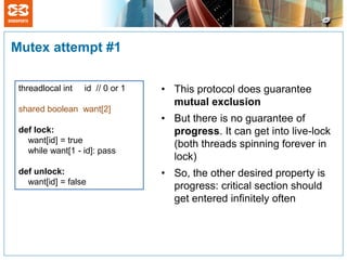 Mutex attempt #1

 threadlocal int   id // 0 or 1   • This protocol does guarantee
                                    mutual exclusion
 shared boolean want[2]
                                  • But there is no guarantee of
 def lock:                          progress. It can get into live-lock
   want[id] = true                  (both threads spinning forever in
   while want[1 - id]: pass
                                    lock)
 def unlock:                      • So, the other desired property is
   want[id] = false
                                    progress: critical section should
                                    get entered infinitely often
 