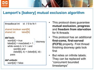 Lamport’s [bakery] mutual exclusion algorithm

 threadlocal int   id // 0 to N-1             • This protocol does guarantee
                                                mutual exclusion, progress
 shared boolean want[N]                         and freedom from starvation
 shared int     label[N]                        for N threads
 def lock:                                    • This protocol has an additional
   want[id] = true                 doorway      first-come, first-served
   label[id] = max(label) + 1                   (FCFS) property. First thread
   while exists k: k != i and
          want[k] and
                                                finishing doorway gets lock
          (label[k], k) < (label[id], id) :     first
      pass                                    • But relies on infinite labels.
 def unlock:
                                                They can be replaced with
   want[id] = false                             “concurrent bounded
                                                timestamps”
 