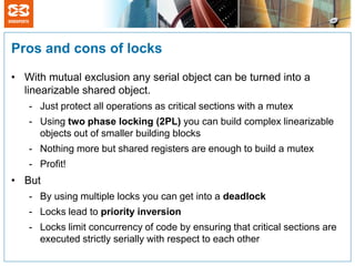 Pros and cons of locks

• With mutual exclusion any serial object can be turned into a
  linearizable shared object.
   - Just protect all operations as critical sections with a mutex
   - Using two phase locking (2PL) you can build complex linearizable
     objects out of smaller building blocks
   - Nothing more but shared registers are enough to build a mutex
   - Profit!
• But
   - By using multiple locks you can get into a deadlock
   - Locks lead to priority inversion
   - Locks limit concurrency of code by ensuring that critical sections are
     executed strictly serially with respect to each other
 