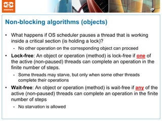 Non-blocking algorithms (objects)

• What happens if OS scheduler pauses a thread that is working
  inside a critical section (is holding a lock)?
   - No other operation on the corresponding object can proceed
• Lock-free: An object or operation (method) is lock-free if one of
  the active (non-paused) threads can complete an operation in the
  finite number of steps.
   - Some threads may starve, but only when some other threads
     complete their operations
• Wait-free: An object or operation (method) is wait-free if any of the
  active (non-paused) threads can complete an operation in the finite
  number of steps
   - No starvation is allowed
 