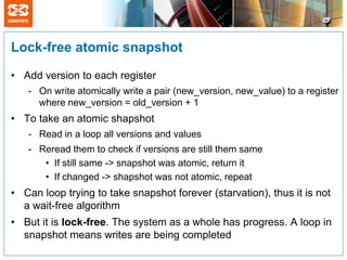 Lock-free atomic snapshot

• Add version to each register
   - On write atomically write a pair (new_version, new_value) to a register
     where new_version = old_version + 1
• To take an atomic shapshot
   - Read in a loop all versions and values
   - Reread them to check if versions are still them same
      • If still same -> snapshot was atomic, return it
      • If changed -> shapshot was not atomic, repeat
• Can loop trying to take snapshot forever (starvation), thus it is not
  a wait-free algorithm
• But it is lock-free. The system as a whole has progress. A loop in
  snapshot means writes are being completed
 