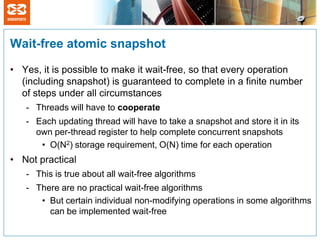 Wait-free atomic snapshot

• Yes, it is possible to make it wait-free, so that every operation
  (including snapshot) is guaranteed to complete in a finite number
  of steps under all circumstances
   - Threads will have to cooperate
   - Each updating thread will have to take a snapshot and store it in its
     own per-thread register to help complete concurrent snapshots
      • O(N2) storage requirement, O(N) time for each operation
• Not practical
   - This is true about all wait-free algorithms
   - There are no practical wait-free algorithms
      • But certain individual non-modifying operations in some algorithms
        can be implemented wait-free
 