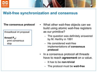 Wait-free synchronization and consensus

The consensus protocol     • What other wait-free objects can we
                             build using atomic wait-free registers
threadlocal int proposal     as our primitive?
                              - The question was definitely answered
thread Pid:
  print consensus
                                by M. Herlihy in 1991
  stop                        - He considered wait-free
                                implementations of consensus
                                protocol
                           • In a consensus protocol all threads
                             have to reach agreement on a value.
                              - It has to be non-trivial
                              - The protocol must be wait-free
 