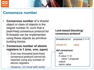 Consensus number

• Consensus number of a shared
  object or class of objects is the
  largest number N, such that a
  [wait-free] consensus protocol for     Lock-based (blocking)
  N threads can be implemented           consensus protocol
  using these objects as primitive       threadlocal int   proposal // != 0
  building blocks.
                                         shared int        value
• Consensus number of atomic
  registers is 1 (one, uno, один)        def consensus:
   - Even two threaded [wait-free]         lock
     consensus protocol cannot be          if value == 0:
     reached using any number of               value = proposal
                                           unlock
     atomic registers
                                           return value
   - However, it’s trivial with locks!
 