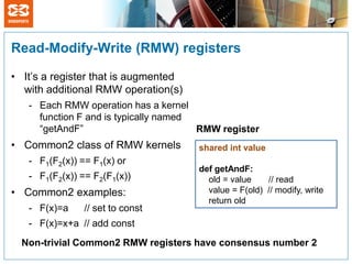 Read-Modify-Write (RMW) registers

• It’s a register that is augmented
  with additional RMW operation(s)
   - Each RMW operation has a kernel
     function F and is typically named
     “getAndF”                         RMW register
• Common2 class of RMW kernels        shared int value
   - F1(F2(x)) == F1(x) or
                                      def getAndF:
   - F1(F2(x)) == F2(F1(x))             old = value    // read
• Common2 examples:                     value = F(old) // modify, write
                                        return old
   - F(x)=a     // set to const
   - F(x)=x+a // add const
  Non-trivial Common2 RMW registers have consensus number 2
 