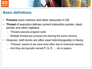 Basic definitions

• Process owns memory and other resources in OS
• Thread of execution defines current instruction pointer, stack
  pointer and other registers
   - Threads execute program code
   - Multiple threads per process are sharing the same memory
• However, both terms are often used interchangeably in theory
   - “Process” seems to be used more often due to historical reasons
   - And they are typically named P, Q, R, … etc in papers
 