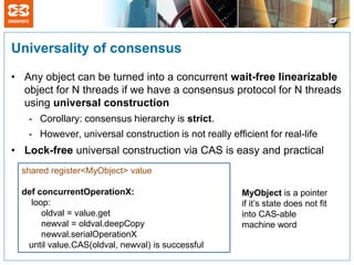 Universality of consensus

• Any object can be turned into a concurrent wait-free linearizable
  object for N threads if we have a consensus protocol for N threads
  using universal construction
   - Corollary: consensus hierarchy is strict.
   - However, universal construction is not really efficient for real-life
• Lock-free universal construction via CAS is easy and practical
  shared register<MyObject> value

  def concurrentOperationX:                            MyObject is a pointer
    loop:                                              if it’s state does not fit
       oldval = value.get                              into CAS-able
       newval = oldval.deepCopy                        machine word
       newval.serialOperationX
   until value.CAS(oldval, newval) is successful
 