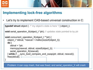 Implementing lock-free algorithms

• Let’s try to implement CAS-based universal construction in C:
 typedef struct object { /* my object’s state is here */ } object_t;

 void serial_operation_X(object_t *ptr); // updates state pointed to by ptr

 void concurrent_operation_X(object_t **ptr) {
   object_t *oldval, *newval = malloc(sizeof(object_t));
   do {
      oldval = *ptr;
      memcpy(newval, oldval, sizeof(object_t));
      serial_operation_X(newval);
   } while (! __sync_bool_compare_and_swap(ptr, oldval, newval));
   free(oldval);
 }

   Problem: it can copy trash, that was freed, and serial_operation_X will crash
 