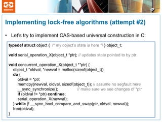 Implementing lock-free algorithms (attempt #2)

• Let’s try to implement CAS-based universal construction in C:
 typedef struct object { /* my object’s state is here */ } object_t;

 void serial_operation_X(object_t *ptr); // updates state pointed to by ptr

 void concurrent_operation_X(object_t **ptr) {
   object_t *oldval, *newval = malloc(sizeof(object_t));
   do {
      oldval = *ptr;
      memcpy(newval, oldval, sizeof(object_t)); // assume no segfault here
      __sync_synchronize();             // make sure we see changes of *ptr
      if (oldval != *ptr) continue;
      serial_operation_X(newval);
   } while (! __sync_bool_compare_and_swap(ptr, oldval, newval));
   free(oldval);
 }
 