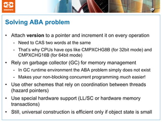 Solving ABA problem

• Attach version to a pointer and increment it on every operation
    - Need to CAS two words at the same
    - That’s why CPUs have ops like CMPXCHG8B (for 32bit mode) and
      CMPXCHG16B (for 64bit mode)
• Rely on garbage collector (GC) for memory management
    - In GC runtime environment the ABA problem simply does not exist
    - Makes your non-blocking concurrent programming much easier!
• Use other schemes that rely on coordination between threads
  (hazard pointers)
• Use special hardware support (LL/SC or hardware memory
  transactions)
• Still, universal construction is efficient only if object state is small
 