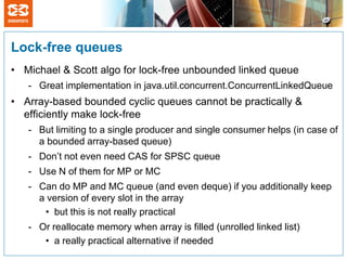 Lock-free queues
• Michael & Scott algo for lock-free unbounded linked queue
   - Great implementation in java.util.concurrent.ConcurrentLinkedQueue
• Array-based bounded cyclic queues cannot be practically &
  efficiently make lock-free
   - But limiting to a single producer and single consumer helps (in case of
     a bounded array-based queue)
   - Don’t not even need CAS for SPSC queue
   - Use N of them for MP or MC
   - Can do MP and MC queue (and even deque) if you additionally keep
     a version of every slot in the array
      • but this is not really practical
   - Or reallocate memory when array is filled (unrolled linked list)
      • a really practical alternative if needed
 