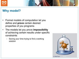 Why model?


• Formal models of computation let you
  define and prove certain desired
  properties of you programs
• The models let you prove impossibility
  of achieving certain results under specific
  constraints
   - Saving your time trying to find a working
     solution
 