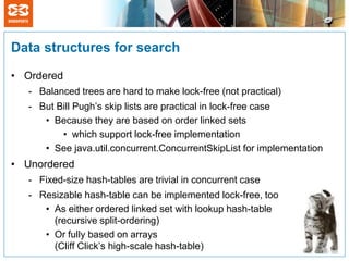 Data structures for search

• Ordered
   - Balanced trees are hard to make lock-free (not practical)
   - But Bill Pugh’s skip lists are practical in lock-free case
      • Because they are based on order linked sets
          • which support lock-free implementation
      • See java.util.concurrent.ConcurrentSkipList for implementation
• Unordered
   - Fixed-size hash-tables are trivial in concurrent case
   - Resizable hash-table can be implemented lock-free, too
      • As either ordered linked set with lookup hash-table
        (recursive split-ordering)
      • Or fully based on arrays
        (Cliff Click’s high-scale hash-table)
 