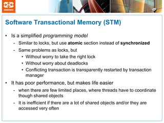 Software Transactional Memory (STM)

• Is a simplified programming model
   - Similar to locks, but use atomic section instead of synchronized
   - Same problems as locks, but
      • Without worry to take the right lock
      • Without worry about deadlocks
      • Conflicting transaction is transparently restarted by transaction
        manager
• It has poor performance, but makes life easier
   - when there are few limited places, where threads have to coordinate
     though shared objects
   - It is inefficient if there are a lot of shared objects and/or they are
     accessed very often
 