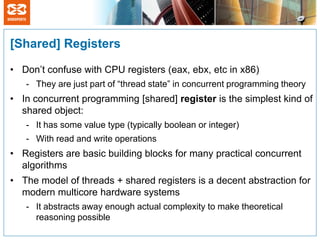 [Shared] Registers

• Don’t confuse with CPU registers (eax, ebx, etc in x86)
   - They are just part of “thread state” in concurrent programming theory
• In concurrent programming [shared] register is the simplest kind of
  shared object:
   - It has some value type (typically boolean or integer)
   - With read and write operations
• Registers are basic building blocks for many practical concurrent
  algorithms
• The model of threads + shared registers is a decent abstraction for
  modern multicore hardware systems
   - It abstracts away enough actual complexity to make theoretical
     reasoning possible
 