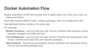 Docker Automation Flow
Docker automation CI/CD flow consists from multiple steps, like: build, scan, test, run,
deploy and others.
Each step requires different tools, runtime, packages, data and configuration files
Use dedicated Docker container for every step
For example:
Builder Container - use it to build your app. Docker container with compilers, linters,
package managers and other dev tool.
Test Container(s) - user it to test your app. Docker container with testing tools, test
scripts, runtimes and helper files and required packages.
App Container - the one you push/deploy. Docker container with application binary,
runtime and required packages only.
 