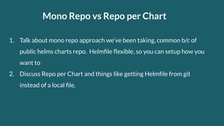 Mono Repo vs Repo per Chart
1. Talk about mono repo approach we’ve been taking, common b/c of
public helms charts repo. Helmﬁle ﬂexible, so you can setup how you
want to
2. Discuss Repo per Chart and things like getting Helmﬁle from git
instead of a local ﬁle.
 
