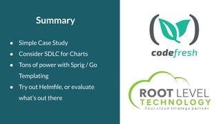 Summary
● Simple Case Study
● Consider SDLC for Charts
● Tons of power with Sprig / Go
Templating
● Try out Helmﬁle, or evaluate
what’s out there
 