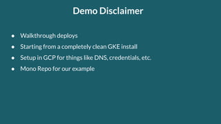 Demo Disclaimer
● Walkthrough deploys
● Starting from a completely clean GKE install
● Setup in GCP for things like DNS, credentials, etc.
● Mono Repo for our example
 