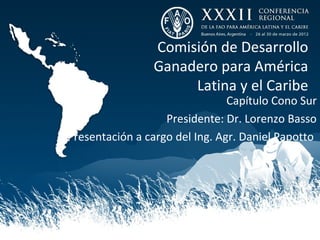 Comisión de Desarrollo
                Ganadero para América
                     Latina y el Caribe
                                Capítulo Cono Sur
                   Presidente: Dr. Lorenzo Basso
Presentación a cargo del Ing. Agr. Daniel Papotto
 