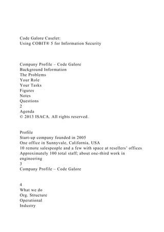 Code Galore Caselet:
Using COBIT® 5 for Information Security
Company Profile – Code Galore
Background Information
The Problems
Your Role
Your Tasks
Figures
Notes
Questions
2
Agenda
© 2013 ISACA. All rights reserved.
Profile
Start-up company founded in 2005
One office in Sunnyvale, California, USA
10 remote salespeople and a few with space at resellers’ offices
Approximately 100 total staff; about one-third work in
engineering
3
Company Profile – Code Galore
4
What we do
Org. Structure
Operational
Industry
 
