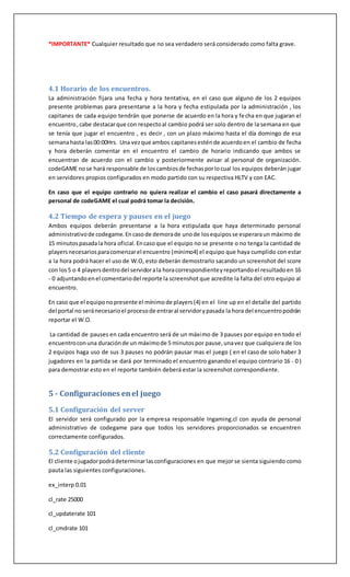 *IMPORTANTE* Cualquier resultado que no sea verdadero será considerado como falta grave.
4.1 Horario de los encuentros.
La administración fijara una fecha y hora tentativa, en el caso que alguno de los 2 equipos
presente problemas para presentarse a la hora y fecha estipulada por la administración , los
capitanes de cada equipo tendrán que ponerse de acuerdo en la hora y fecha en que jugaran el
encuentro,cabe destacarque con respectoal cambio podrá ser solo dentro de la semana en que
se tenía que jugar el encuentro , es decir , con un plazo máximo hasta el día domingo de esa
semanahasta las00:00Hrs. Una vezque ambos capitanesesténde acuerdoen el cambio de fecha
y hora deberán comentar en el encuentro el cambio de horario indicando que ambos se
encuentran de acuerdo con el cambio y posteriormente avisar al personal de organización.
codeGAME nose hará responsable de loscambiosde fechasporlocual los equipos deberán jugar
en servidores propios configurados en modo partido con su respectiva HLTV y con EAC.
En caso que el equipo contrario no quiera realizar el cambio el caso pasará directamente a
personal de codeGAME el cual podrá tomar la decisión.
4.2 Tiempo de espera y pauses en el juego
Ambos equipos deberán presentarse a la hora estipulada que haya determinado personal
administrativode codegame.Encasode demorade unode losequiposse esperaraun máximo de
15 minutospasadala hora oficial.Encasoque el equipo no se presente o no tenga la cantidad de
playersnecesariosparacomenzarel encuentro (mínimo4) el equipo que haya cumplido con estar
a la hora podrá hacer el uso de W.O, esto deberán demostrarlo sacando un screenshot del score
con los5 o 4 playersdentrodel servidorala horacorrespondienteyreportandoel resultadoen 16
- 0 adjuntandoenel comentariodel reporte la screenshot que acredite la falta del otro equipo al
encuentro.
En caso que el equiponopresente el mínimode players(4) en el line up en el detalle del partido
del portal no seránecesarioel procesode entraral servidorypasada la hora del encuentropodrán
reportar el W.O.
La cantidad de pauses en cada encuentro será de un máximo de 3 pauses por equipo en todo el
encuentroconuna duraciónde un máximode 5 minutospor pause, unavez que cualquiera de los
2 equipos haga uso de sus 3 pauses no podrán pausar mas el juego ( en el caso de solo haber 3
jugadores en la partida se dará por terminado el encuentro ganando el equipo contrario 16 - 0 )
para demostrar esto en el reporte también deberá estar la screenshot correspondiente.
5 - Configuraciones enel juego
5.1 Configuración del server
El servidor será configurado por la empresa responsable Ingaming.cl con ayuda de personal
administrativo de codegame para que todos los servidores proporcionados se encuentren
correctamente configurados.
5.2 Configuración del cliente
El cliente ojugadorpodrádeterminarlasconfiguraciones en que mejor se sienta siguiendo como
pauta las siguientes configuraciones.
ex_interp 0.01
cl_rate 25000
cl_updaterate 101
cl_cmdrate 101
 