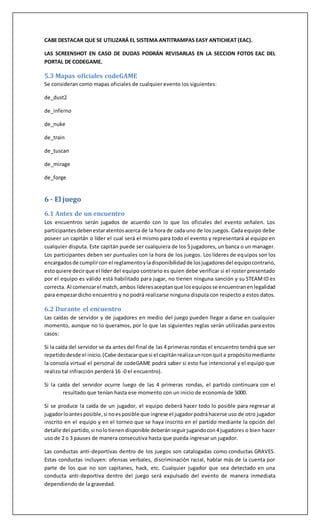 CABE DESTACAR QUE SE UTILIZARÁ EL SISTEMA ANTITRAMPAS EASY ANTICHEAT (EAC).
LAS SCREENSHOT EN CASO DE DUDAS PODRÁN REVISARLAS EN LA SECCION FOTOS EAC DEL
PORTAL DE CODEGAME.
5.3 Mapas oficiales codeGAME
Se consideran como mapas oficiales de cualquier evento los siguientes:
de_dust2
de_inferno
de_nuke
de_train
de_tuscan
de_mirage
de_forge
6 - El juego
6.1 Antes de un encuentro
Los encuentros serán jugados de acuerdo con lo que los oficiales del evento señalen. Los
participantesdebenestaratentosacerca de la hora de cada uno de los juegos. Cada equipo debe
poseer un capitán o líder el cual será el mismo para todo el evento y representará al equipo en
cualquier disputa. Este capitán puede ser cualquiera de los 5 jugadores, un banca o un manager.
Los participantes deben ser puntuales con la hora de los juegos. Los líderes de equipos son los
encargadosde cumplircon el reglamentoyladisponibilidadde losjugadoresdel equipocontrario,
estoquiere decirque el líder del equipo contrario es quien debe verificar si el roster presentado
por el equipo es válido está habilitado para jugar, no tienen ninguna sanción y su STEAMID es
correcta. Al comenzarel match,ambos líderesaceptanque losequiposse encuentranenlegalidad
para empezardicho encuentro y no podrá realizarse ninguna disputa con respecto a estos datos.
6.2 Durante el encuentro
Las caídas de servidor y de jugadores en medio del juego pueden llegar a darse en cualquier
momento, aunque no lo queramos, por lo que las siguientes reglas serán utilizadas para estos
casos:
Si la caída del servidor se da antes del final de las 4 primeras rondas el encuentro tendrá que ser
repetidodesde el inicio. (Cabe destacarque si el capitánrealizaunrconquita propósitomediante
la consola virtual el personal de codeGAME podrá saber si esto fue intencional y el equipo que
realizo tal infracción perderá 16 -0 el encuentro).
Si la caída del servidor ocurre luego de las 4 primeras rondas, el partido continuara con el
resultado que tenían hasta ese momento con un inicio de economía de 5000.
Si se produce la caída de un jugador, el equipo deberá hacer todo lo posible para regresar al
jugadorloantes posible, si noesposible que ingrese el jugadorpodráhacerse uso de otro jugador
inscrito en el equipo y en el torneo que se haya inscrito en el partido mediante la opción del
detalle del partido,si nolotienendisponible deberánseguirjugandocon4 jugadores o bien hacer
uso de 2 o 3 pauses de manera consecutiva hasta que pueda ingresar un jugador.
Las conductas anti-deportivas dentro de los juegos son catalogadas como conductas GRAVES.
Estas conductas incluyen: ofensas verbales, discriminación racial, hablar más de la cuenta por
parte de los que no son capitanes, hack, etc. Cualquier jugador que sea detectado en una
conducta anti-deportiva dentro del juego será expulsado del evento de manera inmediata
dependiendo de la gravedad.
 