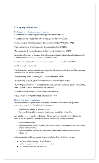 7 - Reglas y violaciones
7.1 Reglas y violaciones particulares
-El uso de consola para configuraciones ilegales es totalmente ILEGAL.
-El uso de cualquier script dentro o fuera del juego es totalmente ILEGAL.
-En competencias online los jugadores deberán utilizar el EASY ANTI Cheat (EAC).
-El aprovechamiento de los bugs dentro del juego es totalmente ILEGAL.
-Moverse dentro de las paredes, pisos, techos y demás es totalmente ILEGAL.
-Las bombassilenciosassonilegales. De igual manera son ilegales las bombas plantadas en sitios
en donde son necesarias dos personas para ser defuseada.
-Desactivar las bombas a través de pisos, techos, paredes es completamente ILEGAL.
-Los "flash bugs" son ILEGALES.
-Tirar lasgranadas por encimade lostechos,paredesydemásescompletamente LEGALsiempre y
cuando no sean bug hacia otros sectores.
-"Mapswimming" como en mid de_dust2 es completamente ILEGAL.
-"Pixelwalking" es ILEGAL (mantenerse en esquinas invisibles de los mapas).
-"Bunny hop" y "silent run" es completamente LEGAL siempre y cuando se realicen SIN SCRIPT y
sin MOUSE WHEEL (+duck en el mwheel por ejemplo).
-El uso de +duck detrás de una caja es completamente LEGAL.
-El duck con ctrl es completamente LEGAL no así con scroll.
7.2 Advertencias y sanciones
Si el jugadorno hace lagrabación de demode losencuentros,podrárecibirlassiguientes
sancionesde acuerdoal criteriodel staff de codegame:
 Expulsióndel jugadorde lacompetencia
 Reversadel marcadorencaso que el equiposeaganadordel encuentro.
Si un jugadorque se encuentraen BlackListydisputacualquierencuentrodentrodel torneo,
podrá recibirlassiguientessancionesde acuerdoal criteriodel staff de codeGAME.
 Repetirel encuentro
 El jugadordeberácorregirsusteam_idde inscripciónencasoque el sistemanocontrole la
inscripciónautomática.
 El jugadordeberáabandonarlacompetencia(Háblese de jugadorsuidentificación
steam_id)
Un jugador puede recibir una sanción si comente alguna de las siguientes ofensas:
 No sigue las instrucciones de los oficiales.
 Utiliza lenguaje ofensivo (verbal y por gestos).
 Es culpable de actitud anti-deportiva.
 