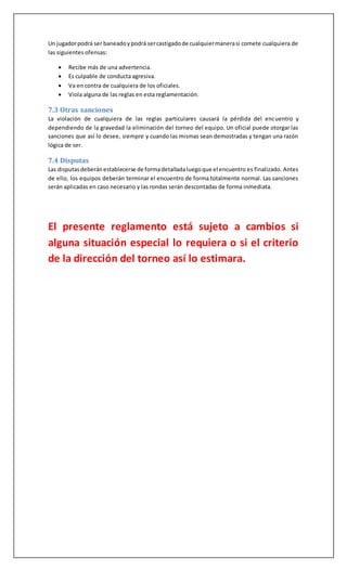 Un jugadorpodrá ser baneadoypodrá sercastigadode cualquiermanerasi comete cualquiera de
las siguientes ofensas:
 Recibe más de una advertencia.
 Es culpable de conducta agresiva.
 Va en contra de cualquiera de los oficiales.
 Viola alguna de las reglas en esta reglamentación.
7.3 Otras sanciones
La violación de cualquiera de las reglas particulares causará la pérdida del encuentro y
dependiendo de la gravedad la eliminación del torneo del equipo. Un oficial puede otorgar las
sanciones que así lo desee, siempre y cuando las mismas sean demostradas y tengan una razón
lógica de ser.
7.4 Disputas
Las disputasdeberánestablecerse de formadetalladaluegoque el encuentro es finalizado. Antes
de ello, los equipos deberán terminar el encuentro de forma totalmente normal. Las sanciones
serán aplicadas en caso necesario y las rondas serán descontadas de forma inmediata.
El presente reglamento está sujeto a cambios si
alguna situación especial lo requiera o si el criterio
de la dirección del torneo así lo estimara.
 