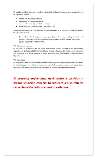 Un jugadorpodrá ser baneadoypodrá sercastigadode cualquiermanerasi comete cualquiera de
las siguientes ofensas:
 Recibe más de una advertencia.
 Es culpable de conducta agresiva.
 Va en contra de cualquiera de los oficiales.
 Viola alguna de las reglas en esta reglamentación.
El usomal indebidodelservidorpor parte del equipo a cargo de la rcon podrá ser sancionado por
los siguientes puntos:
 En caso de cambiode mapa o reiniciode partidocuando el encuentrohayacomenzadoel
equipoacargo de la rcon serásancionado conla reversadel marcadoren caso que el
equiposeaganadordel encuentro
7.3 Otras sanciones
La violación de cualquiera de las reglas particulares causará la pérdida del encuentro y
dependiendo de la gravedad la eliminación del torneo del equipo. Un oficial puede otorgar las
sanciones que así lo desee, siempre y cuando las mismas sean demostradas y tengan una razón
lógica de ser.
7.4 Disputas
Las disputasdeberánestablecerse de formadetalladaluegoque el encuentro es finalizado. Antes
de ello, los equipos deberán terminar el encuentro de forma totalmente normal. Las sanciones
serán aplicadas en caso necesario y las rondas serán descontadas de forma inmediata.
El presente reglamento está sujeto a cambios si
alguna situación especial lo requiera o si el criterio
de la dirección del torneo así lo estimara.
 