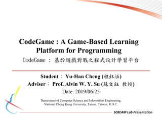 SCREAM Lab Presentation
Student： Yu-Han Cheng (程鈺涵)
Adviser： Prof. Alvin W. Y. Su (蘇文鈺 教授)
Date: 2019/06/25
CodeGame : 基於遊戲對戰之程式設計學習平台
CodeGame : A Game-Based Learning
Platform for Programming
Department of Computer Science and Information Engineering,
National Cheng Kung University, Tainan, Taiwan, R.O.C.
 