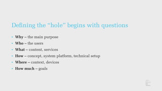 Deﬁning the “hole” begins with questions
• Why – the main purpose
• Who – the users
• What – content, services
• How – concept, system platform, technical setup
• Where – context, devices
• How much – goals
 
