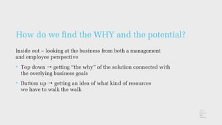 How do we ﬁnd the WHY and the potential?
Inside out – looking at the business from both a management
and employee perspective
• Top down → getting “the why” of the solution connected with
the overlying business goals
• Buttom up → getting an idea of what kind of resources
we have to walk the walk
 