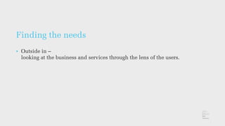 Finding the needs
• Outside in –
looking at the business and services through the lens of the users.
 