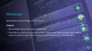 Heatmaps
Quantitative knowledge, overall level
Output:
• Knowledge about the users’ behaviour
• Provides us with an overview of the content and functionality that makes
sense to pursue and what content is to be removed or downgraded
 