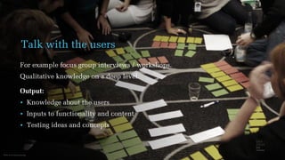 Photo from www.scout.org
Talk with the users
For example focus group interviews / workshops.
Qualitative knowledge on a deep level.
Output:
• Knowledge about the users
• Inputs to functionality and content
• Testing ideas and concepts
 