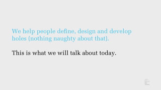 We help people deﬁne, design and develop
holes (nothing naughty about that).
This is what we will talk about today.
 