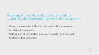 Making it user-friendly for the editors
= setting the backend up with the customer
• It’s easy to create backofﬁce “on the run” with the customer
• Involving the customer
• Getting a lot of clariﬁcation done very quickly (no iterations)
• Customers feel ownership
 
