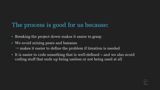 • Breaking the project down makes it easier to grasp
• We avoid mixing pears and bananas
→ makes it easier to deﬁne the problem if iteration is needed
• It is easier to code something that is well-deﬁned – and we also avoid
coding stuff that ends up being useless or not being used at all
The process is good for us because:
 