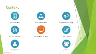 Context
Belgium Branch 18 Online Products Numerous campaigns
20,000 WebPages Different Designs
Stakeholders Team
3
6 # Umbraco Versions
 