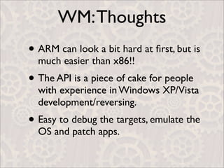 WM: Thoughts
• ARM can look a bit hard at ﬁrst, but is
  much easier than x86!!
• The API is a piece of cake for people
  with experience in Windows XP/Vista
  development/reversing.
• Easy to debug the targets, emulate the
  OS and patch apps.
 