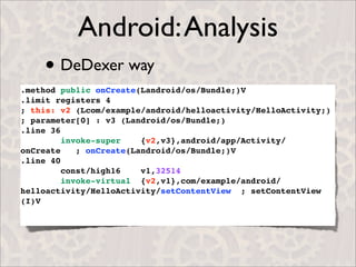 Android: Analysis
    • DeDexer way
.method public onCreate(Landroid/os/Bundle;)V
.limit registers 4
; this: v2 (Lcom/example/android/helloactivity/HelloActivity;)
; parameter[0] : v3 (Landroid/os/Bundle;)
.line 36
         invoke-super    {v2,v3},android/app/Activity/
onCreate    ; onCreate(Landroid/os/Bundle;)V
.line 40
         const/high16    v1,32514
         invoke-virtual {v2,v1},com/example/android/
helloactivity/HelloActivity/setContentView ; setContentView
(I)V
 